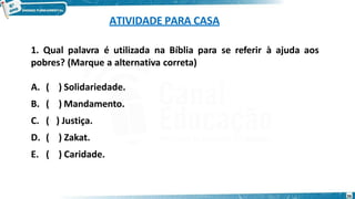ATIVIDADE PARA CASA
26
1. Qual palavra é utilizada na Bíblia para se referir à ajuda aos
pobres? (Marque a alternativa correta)
A. ( ) Solidariedade.
B. ( ) Mandamento.
C. ( ) Justiça.
D. ( ) Zakat.
E. ( ) Caridade.
 