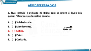 ATIVIDADE PARA CASA
1. Qual palavra é utilizada na Bíblia para se referir à ajuda aos
pobres? (Marque a alternativa correta)
A. ( ) Solidariedade.
B. ( ) Mandamento.
C. ( ) Justiça.
D. ( ) Zakat.
E. ( ) Caridade.
27
 