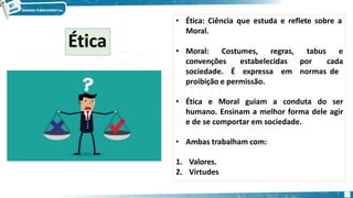 • Ética: Ciência que estuda e reflete sobre a
Moral.
• Moral: Costumes, regras,
convenções
sociedade. É
estabelecidas
expressa em
tabus e
por cada
normas de
proibição e permissão.
• Ética e Moral guiam a conduta do ser
humano. Ensinam a melhor forma dele agir
e de se comportar em sociedade.
• Ambas trabalham com:
1. Valores.
2. Virtudes
Ética
 