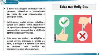 • É dever das religiões contribuir com o
processo civilizatório da humanidade
por meio de seus ensinamentos e
princípios éticos.
• Infelizmente, muitas vezes as religiões e
igrejas são usadas como instrumento
de opressão e dominação: legitimando
preconceitos, perseguições e violência
contra supostos adversários.
• Não deve ser assim: as religiões e
igrejas devem promover a prática do
bem, o diálogo e a aproximação entre
as pessoas; num espírito de
compromisso com o bem comum.
Ética nas Religiões
4
 