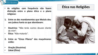 • As religiões
entre o
com frequência não fazem
plano ético e o plano
distinção
religioso:
1. Entre os dez mandamentos que Moisés deu
aos judeus havia os que abordavam:
• Doutrina: "Não terás outros deuses diante
de mim“.
• Ética: "Não matarás".
2. Entre os “Cinco Pilares” dos muçulmanos
estão:
• Oração (Doutrina)
• Zakat (Ética)
Ética nas Religiões
5
 