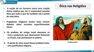 • A noção do ser humano como uma criação
divina implica que ele é responsável perante
Deus por tudo o que faz também sob o ponto
de vista ético.
• Pregadores religiosos muitas vezes iniciam
debates sobre assuntos especificamente
éticos:
1. Os profetas do antigo Israel atacavam os
ricos e poderosos que observavam fielmente
os rituais, mas pisoteavam os pobres.
2. O ponto de vista moral desses profetas tinha
uma justificativa religiosa.
Ética nas Religiões
Profeta Amós
6
 