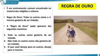 REGRA DE OURO
• É um ensinamento comum encontrado na
maioria das religiões e culturas
• Regra de Ouro: Tratar os outros como a si
mesmo gostaria de ser tratado.
• A “Regra de Ouro” pode aparecer das
seguintes maneiras:
1. Trate os outros como gostaria de ser
tratado.
2. Não trate os outros como não gostaria de
ser tratado.
3. O que você deseja para os outros, deseje
para si mesmo.
7
 
