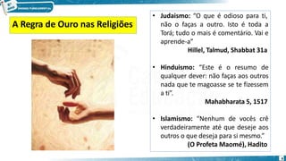 • Judaismo: “O que é odioso para ti,
não o faças a outro. Isto é toda a
Torá; tudo o mais é comentário. Vai e
aprende-a”
Hillel, Talmud, Shabbat 31a
• Hinduismo: “Este é o resumo de
qualquer dever: não faças aos outros
nada que te magoasse se te fizessem
a ti”.
Mahabharata 5, 1517
• Islamismo: “Nenhum de vocês crê
verdadeiramente até que deseje aos
outros o que deseja para si mesmo.”
(O Profeta Maomé), Hadito
A Regra de Ouro nas Religiões
9
 