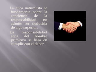 La ética naturalista se fundamenta sobre la conciencia de la responsabilidad no admite ser deducida de algo superior.     La responsabilidad ética del hombre primitivo se basa en cumplir con el deber.