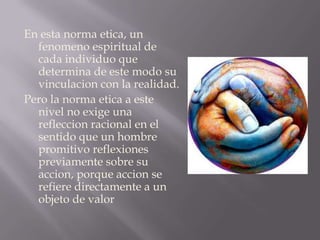 En esta norma etica, un fenomeno espiritual de cada individuo que determina de este modo su vinculacion con la realidad.Pero la norma etica a este nivel no exige una refleccion racional en el sentido que un hombre promitivo reflexiones previamente sobre su accion, porque accion se refiere directamente a un objeto de valor