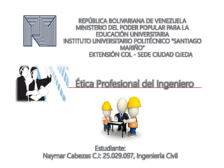 REPÚBLICA BOLIVARIANA DE VENEZUELA
MINISTERIO DEL PODER POPULAR PARA LA
EDUCACIÓN UNIVERSITARIA
INSTITUTO UNIVERSITARIO POLITÉCNICO “SANTIAGO
MARIÑO”
EXTENSIÓN COL - SEDE CIUDAD OJEDA
Estudiante:
Naymar Cabezas C.I: 25.029.097, Ingeniería Civil
Ética Profesional del Ingeniero
 