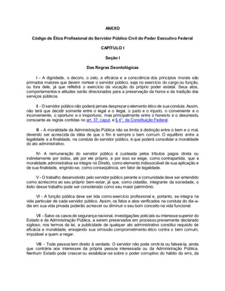 ANEXO
Código de Ética Profissional do Servidor Público Civil do Poder Executivo Federal
CAPÍTULO I
Seção I
Das Regras Deontológicas
I - A dignidade, o decoro, o zelo, a eficácia e a consciência dos princípios morais são
primados maiores que devem nortear o servidor público, seja no exercício do cargo ou função,
ou fora dele, já que refletirá o exercício da vocação do próprio poder estatal. Seus atos,
comportamentos e atitudes serão direcionados para a preservação da honra e da tradição dos
serviços públicos.
II - O servidor público não poderá jamais desprezaro elemento ético de sua conduta. Assim,
não terá que decidir somente entre o legal e o ilegal, o justo e o injusto, o conveniente e o
inconveniente, o oportuno e o inoportuno, mas principalmente entre o honesto e o desonesto,
consoante as regras contidas no art. 37, caput, e § 4°, da Constituição Federal.
III - A moralidade da Administração Pública não se limita à distinção entre o bem e o mal,
devendo ser acrescida da idéia de que o fim é sempre o bem comum. O equilíbrio entre a
legalidade e a finalidade, na conduta do servidor público, é que poderá consolidar a moralidade
do ato administrativo.
IV- A remuneração do servidor público é custeada pelos tributos pagos direta ou
indiretamente por todos, até por ele próprio, e por isso se exige, como contrapartida, que a
moralidade administrativa se integre no Direito, como elemento indissociável de sua aplicação e
de sua finalidade, erigindo-se, como conseqüência, em fator de legalidade.
V - O trabalho desenvolvido pelo servidor público perante a comunidade deve ser entendido
como acréscimo ao seu próprio bem-estar, já que, como cidadão, integrante da sociedade, o
êxito desse trabalho pode ser considerado como seu maior patrimônio.
VI - A função pública deve ser tida como exercício profissional e, portanto, se integra na
vida particular de cada servidor público. Assim, os fatos e atos verificados na conduta do dia-a-
dia em sua vida privada poderão acrescer ou diminuir o seu bom conceito na vida funcional.
VII - Salvo os casos de segurança nacional, investigações policiais ou interesse superior do
Estado e da Administração Pública, a serem preservados em processo previamente declarado
sigiloso, nos termos da lei, a publicidade de qualquer ato administrativo constitui requisito de
eficácia e moralidade, ensejando sua omissão comprometimento ético contra o bem comum,
imputável a quem a negar.
VIII - Toda pessoa tem direito à verdade. O servidor não pode omiti-la ou falseá-la, ainda
que contrária aos interesses da própria pessoa interessada ou da Administração Pública.
Nenhum Estado pode crescer ou estabilizar-se sobre o poder corruptivo do hábito do erro, da
 