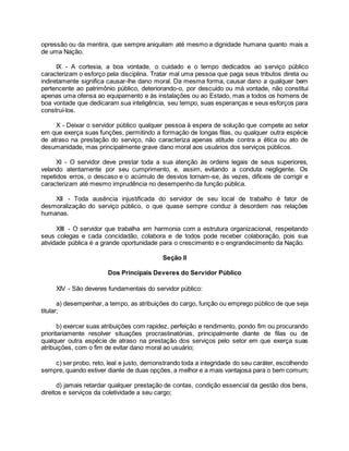 opressão ou da mentira, que sempre aniquilam até mesmo a dignidade humana quanto mais a
de uma Nação.
IX - A cortesia, a boa vontade, o cuidado e o tempo dedicados ao serviço público
caracterizam o esforço pela disciplina. Tratar mal uma pessoa que paga seus tributos direta ou
indiretamente significa causar-lhe dano moral. Da mesma forma, causar dano a qualquer bem
pertencente ao patrimônio público, deteriorando-o, por descuido ou má vontade, não constitui
apenas uma ofensa ao equipamento e às instalações ou ao Estado, mas a todos os homens de
boa vontade que dedicaram sua inteligência, seu tempo, suas esperanças e seus esforços para
construí-los.
X - Deixar o servidor público qualquer pessoa à espera de solução que compete ao setor
em que exerça suas funções, permitindo a formação de longas filas, ou qualquer outra espécie
de atraso na prestação do serviço, não caracteriza apenas atitude contra a ética ou ato de
desumanidade, mas principalmente grave dano moral aos usuários dos serviços públicos.
XI - O servidor deve prestar toda a sua atenção às ordens legais de seus superiores,
velando atentamente por seu cumprimento, e, assim, evitando a conduta negligente. Os
repetidos erros, o descaso e o acúmulo de desvios tornam-se, às vezes, difíceis de corrigir e
caracterizam até mesmo imprudência no desempenho da função pública.
XII - Toda ausência injustificada do servidor de seu local de trabalho é fator de
desmoralização do serviço público, o que quase sempre conduz à desordem nas relações
humanas.
XIII - O servidor que trabalha em harmonia com a estrutura organizacional, respeitando
seus colegas e cada concidadão, colabora e de todos pode receber colaboração, pois sua
atividade pública é a grande oportunidade para o crescimento e o engrandecimento da Nação.
Seção II
Dos Principais Deveres do Servidor Público
XIV - São deveres fundamentais do servidor público:
a) desempenhar, a tempo, as atribuições do cargo, função ou emprego público de que seja
titular;
b) exercer suas atribuições com rapidez, perfeição e rendimento, pondo fim ou procurando
prioritariamente resolver situações procrastinatórias, principalmente diante de filas ou de
qualquer outra espécie de atraso na prestação dos serviços pelo setor em que exerça suas
atribuições, com o fim de evitar dano moral ao usuário;
c) ser probo, reto, leal e justo, demonstrando toda a integridade do seu caráter, escolhendo
sempre, quando estiver diante de duas opções, a melhor e a mais vantajosa para o bem comum;
d) jamais retardar qualquer prestação de contas, condição essencial da gestão dos bens,
direitos e serviços da coletividade a seu cargo;
 