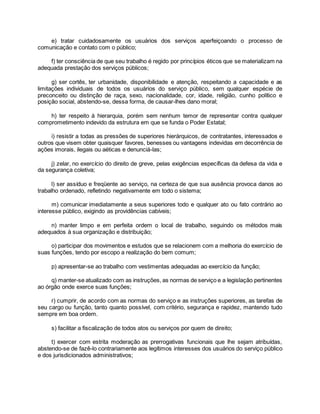 e) tratar cuidadosamente os usuários dos serviços aperfeiçoando o processo de
comunicação e contato com o público;
f) ter consciência de que seu trabalho é regido por princípios éticos que se materializam na
adequada prestação dos serviços públicos;
g) ser cortês, ter urbanidade, disponibilidade e atenção, respeitando a capacidade e as
limitações individuais de todos os usuários do serviço público, sem qualquer espécie de
preconceito ou distinção de raça, sexo, nacionalidade, cor, idade, religião, cunho político e
posição social, abstendo-se, dessa forma, de causar-lhes dano moral;
h) ter respeito à hierarquia, porém sem nenhum temor de representar contra qualquer
comprometimento indevido da estrutura em que se funda o Poder Estatal;
i) resistir a todas as pressões de superiores hierárquicos, de contratantes, interessados e
outros que visem obter quaisquer favores, benesses ou vantagens indevidas em decorrência de
ações imorais, ilegais ou aéticas e denunciá-las;
j) zelar, no exercício do direito de greve, pelas exigências específicas da defesa da vida e
da segurança coletiva;
l) ser assíduo e freqüente ao serviço, na certeza de que sua ausência provoca danos ao
trabalho ordenado, refletindo negativamente em todo o sistema;
m) comunicar imediatamente a seus superiores todo e qualquer ato ou fato contrário ao
interesse público, exigindo as providências cabíveis;
n) manter limpo e em perfeita ordem o local de trabalho, seguindo os métodos mais
adequados à sua organização e distribuição;
o) participar dos movimentos e estudos que se relacionem com a melhoria do exercício de
suas funções, tendo por escopo a realização do bem comum;
p) apresentar-se ao trabalho com vestimentas adequadas ao exercício da função;
q) manter-se atualizado com as instruções, as normas de serviço e a legislação pertinentes
ao órgão onde exerce suas funções;
r) cumprir, de acordo com as normas do serviço e as instruções superiores, as tarefas de
seu cargo ou função, tanto quanto possível, com critério, segurança e rapidez, mantendo tudo
sempre em boa ordem.
s) facilitar a fiscalização de todos atos ou serviços por quem de direito;
t) exercer com estrita moderação as prerrogativas funcionais que lhe sejam atribuídas,
abstendo-se de fazê-lo contrariamente aos legítimos interesses dos usuários do serviço público
e dos jurisdicionados administrativos;
 