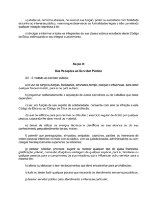 u) abster-se, de forma absoluta, de exercer sua função, poder ou autoridade com finalidade
estranha ao interesse público, mesmo que observando as formalidades legais e não cometendo
qualquer violação expressa à lei;
v) divulgar e informar a todos os integrantes da sua classe sobre a existência deste Código
de Ética, estimulando o seu integral cumprimento.
Seção III
Das Vedações ao Servidor Público
XV - E vedado ao servidor público;
a) o uso do cargo ou função, facilidades, amizades,tempo, posição e influências, para obter
qualquer favorecimento, para si ou para outrem;
b) prejudicar deliberadamente a reputação de outros servidores ou de cidadãos que deles
dependam;
c) ser, em função de seu espírito de solidariedade, conivente com erro ou infração a este
Código de Ética ou ao Código de Ética de sua profissão;
d) usar de artifícios para procrastinar ou dificultar o exercício regular de direito por qualquer
pessoa, causando-lhe dano moral ou material;
e) deixar de utilizar os avanços técnicos e científicos ao seu alcance ou do seu
conhecimento para atendimento do seu mister;
f) permitir que perseguições, simpatias, antipatias, caprichos, paixões ou interesses de
ordem pessoal interfiram no trato com o público, com os jurisdicionados administrativos ou com
colegas hierarquicamente superiores ou inferiores;
g) pleitear, solicitar, provocar, sugerir ou receber qualquer tipo de ajuda financeira,
gratificação, prêmio, comissão, doação ou vantagem de qualquer espécie, para si, familiares ou
qualquer pessoa, para o cumprimento da sua missão ou para influenciar outro servidor para o
mesmo fim;
h) alterar ou deturpar o teor de documentos que deva encaminhar para providências;
i) iludir ou tentar iludir qualquer pessoa que necessitedo atendimento em serviços públicos;
j) desviar servidor público para atendimento a interesse particular;
 