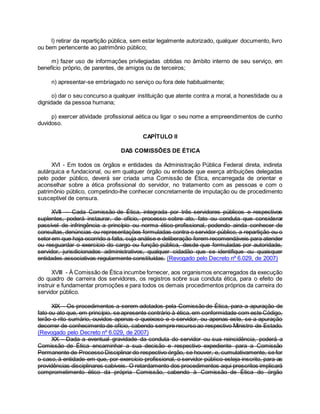 l) retirar da repartição pública, sem estar legalmente autorizado, qualquer documento, livro
ou bem pertencente ao patrimônio público;
m) fazer uso de informações privilegiadas obtidas no âmbito interno de seu serviço, em
benefício próprio, de parentes, de amigos ou de terceiros;
n) apresentar-se embriagado no serviço ou fora dele habitualmente;
o) dar o seu concurso a qualquer instituição que atente contra a moral, a honestidade ou a
dignidade da pessoa humana;
p) exercer atividade profissional aética ou ligar o seu nome a empreendimentos de cunho
duvidoso.
CAPÍTULO II
DAS COMISSÕES DE ÉTICA
XVI - Em todos os órgãos e entidades da Administração Pública Federal direta, indireta
autárquica e fundacional, ou em qualquer órgão ou entidade que exerça atribuições delegadas
pelo poder público, deverá ser criada uma Comissão de Ética, encarregada de orientar e
aconselhar sobre a ética profissional do servidor, no tratamento com as pessoas e com o
patrimônio público, competindo-lhe conhecer concretamente de imputação ou de procedimento
susceptível de censura.
XVII -- Cada Comissão de Ética, integrada por três servidores públicos e respectivos
suplentes, poderá instaurar, de ofício, processo sobre ato, fato ou conduta que considerar
passível de infringência a princípio ou norma ético-profissional, podendo ainda conhecer de
consultas, denúncias ou representações formuladas contra o servidor público, a repartição ou o
setor em que haja ocorrido a falta, cuja análise e deliberação forem recomendáveis para atender
ou resguardar o exercício do cargo ou função pública, desde que formuladas por autoridade,
servidor, jurisdicionados administrativos, qualquer cidadão que se identifique ou quaisquer
entidades associativas regularmente constituídas. (Revogado pelo Decreto nº 6.029, de 2007)
XVIII - À Comissão de Ética incumbe fornecer, aos organismos encarregados da execução
do quadro de carreira dos servidores, os registros sobre sua conduta ética, para o efeito de
instruir e fundamentar promoções e para todos os demais procedimentos próprios da carreira do
servidor público.
XIX - Os procedimentos a serem adotados pela Comissão de Ética, para a apuração de
fato ou ato que, em princípio, se apresente contrário à ética, em conformidade com este Código,
terão o rito sumário, ouvidos apenas o queixoso e o servidor, ou apenas este, se a apuração
decorrer de conhecimento de ofício, cabendo sempre recurso ao respectivo Ministro de Estado.
(Revogado pelo Decreto nº 6.029, de 2007)
XX - Dada a eventual gravidade da conduta do servidor ou sua reincidência, poderá a
Comissão de Ética encaminhar a sua decisão e respectivo expediente para a Comissão
Permanente de Processo Disciplinar do respectivo órgão, se houver, e, cumulativamente, se for
o caso, à entidade em que, por exercício profissional, o servidor público esteja inscrito, para as
providências disciplinares cabíveis. O retardamento dos procedimentos aqui prescritos implicará
comprometimento ético da própria Comissão, cabendo à Comissão de Ética do órgão
 