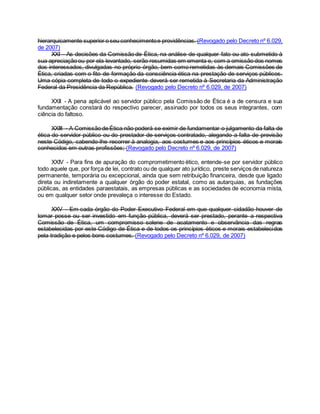 hierarquicamente superior o seu conhecimentoe providências. (Revogado pelo Decreto nº 6.029,
de 2007)
XXI - As decisões da Comissão de Ética, na análise de qualquer fato ou ato submetido à
sua apreciação ou por ela levantado, serão resumidas em ementa e, com a omissão dos nomes
dos interessados, divulgadas no próprio órgão, bem como remetidas às demais Comissões de
Ética, criadas com o fito de formação da consciência ética na prestação de serviços públicos.
Uma cópia completa de todo o expediente deverá ser remetida à Secretaria da Administração
Federal da Presidência da República. (Revogado pelo Decreto nº 6.029, de 2007)
XXII - A pena aplicável ao servidor público pela Comissão de Ética é a de censura e sua
fundamentação constará do respectivo parecer, assinado por todos os seus integrantes, com
ciência do faltoso.
XXIII - A Comissão de Ética não poderá se eximir de fundamentar o julgamento da falta de
ética do servidor público ou do prestador de serviços contratado, alegando a falta de previsão
neste Código, cabendo-lhe recorrer à analogia, aos costumes e aos princípios éticos e morais
conhecidos em outras profissões; (Revogado pelo Decreto nº 6.029, de 2007)
XXIV - Para fins de apuração do comprometimento ético, entende-se por servidor público
todo aquele que, por força de lei, contrato ou de qualquer ato jurídico, preste serviços de natureza
permanente, temporária ou excepcional, ainda que sem retribuição financeira, desde que ligado
direta ou indiretamente a qualquer órgão do poder estatal, como as autarquias, as fundações
públicas, as entidades paraestatais, as empresas públicas e as sociedades de economia mista,
ou em qualquer setor onde prevaleça o interesse do Estado.
XXV - Em cada órgão do Poder Executivo Federal em que qualquer cidadão houver de
tomar posse ou ser investido em função pública, deverá ser prestado, perante a respectiva
Comissão de Ética, um compromisso solene de acatamento e observância das regras
estabelecidas por este Código de Ética e de todos os princípios éticos e morais estabelecidos
pela tradição e pelos bons costumes. (Revogado pelo Decreto nº 6.029, de 2007)
 