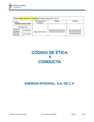 ENERGIA INTEGRAL
S.A. DE C.V.
CÓDIGO: EIN-SGC-ACA-CE-001 REF: EIN-SGC-ACA-MN-001 REV.00 PÁG. 1
Título:Código de Ética y Conductade Energía Integral S.A. de C.V.
Código:
EIN-SGC-ACA-CE-001
Descripción de
cambios
Revisó Aprobó
Documento nuevo
Juan Manuel Dávila Ruíz
Gerente Administrativo
Ing. Javier Manuel
Dávila Bartoluchi
Director General
Revisión: 00
Fecha de
Emisión:
01-02-2013
Próxima
Revisión:
31-01-2015
CÓDIGO DE ÉTICA
Y
CONDUCTA
ENERGÍA INTEGRAL, S.A. DE C.V.
 