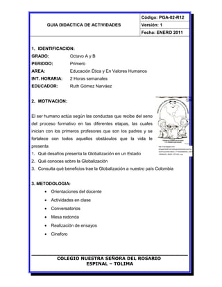 GUIA DIDACTICA DE ACTIVIDADES
Código: PGA-02-R12
Versión: 1
Fecha: ENERO 2011
1. IDENTIFICACION:
GRADO: Octavo A y B
PERIODO: Primero
AREA: Educación Ética y En Valores Humanos
INT. HORARIA: 2 Horas semanales
EDUCADOR: Ruth Gómez Narváez
2. MOTIVACION:
El ser humano actúa según las conductas que recibe del seno
del proceso formativo en las diferentes etapas, las cuales
inician con los primeros profesores que son los padres y se
fortalece con todos aquellos obstáculos que la vida le
presenta
1. Qué desafíos presenta la Globalización en un Estado
2. Qué conoces sobre la Globalización
3. Consulta qué beneficios trae la Globalización a nuestro país Colombia
3. METODOLOGIA:
• Orientaciones del docente
• Actividades en clase
• Conversatorios
• Mesa redonda
• Realización de ensayos
• Cineforo
COLEGIO NUESTRA SEÑORA DEL ROSARIO
ESPINAL – TOLIMA
http://3.bp.blogspot.com/-
sDhgeKOSkMI/TehC4EEkgII/AAAAAAAACdo/FXj6
9GVPGuI/s1600/195974_177144625665058_10000
1085666352_386957_2573346_n.jpg
 