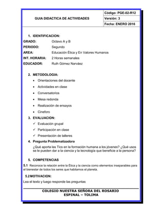 GUIA DIDACTICA DE ACTIVIDADES
Código: PGE-02-R12
Versión: 3
Fecha: ENERO 2016
1. IDENTIFICACION:
GRADO: Octavo A y B
PERIODO: Segundo
AREA: Educación Ética y En Valores Humanos
INT. HORARIA: 2 Horas semanales
EDUCADOR: Ruth Gómez Narváez
2. METODOLOGIA:
• Orientaciones del docente
• Actividades en clase
• Conversatorios
• Mesa redonda
• Realización de ensayos
• Cineforo
3. EVALUACION:
 Evaluación grupal
 Participación en clase
 Presentación de talleres
4. Pregunta Problematizadora
¿Qué aporta las Tics en la formación humana a los jóvenes? ¿Qué usos
se le pueden dar a la ciencia y la tecnología que beneficie a la persona?
5. COMPETENCIAS
5.1 Reconoce la relación entre la Ética y la ciencia como elementos inseparables para
el bienestar de todos los seres que habitamos el planeta.
5.2MOTIVACION:
Lea el texto y luego responde las preguntas
COLEGIO NUESTRA SEÑORA DEL ROSARIO
ESPINAL – TOLIMA
 