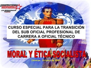 Caracas,  Octubre de 2009 CURSO ESPECIAL PARA LA TRANSICIÓN DEL SUB OFICIAL PROFESIONAL DE CARRERA A OFICIAL TÉCNICO MORAL Y ÉTICA SOCIALISTA 