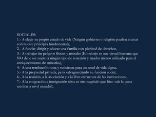 SOCIALES:
1.- A elegir su propio estado de vida (Ningún gobierno o religión pueden atentar
contra este principio fundamental),
2.- A fundar, dirigir y educar una familia con plenitud de derechos,
3.- A trabajar sin peligros físicos y morales (El trabajo es una virtud humana que
NO debe ser sujeto a ningún tipo de coacción y mucho menos utilizado para el
enriquecimiento de minorías),
4.- A una retribución justa y suficiente para un nivel de vida digna,
5.- A la propiedad privada, pero salvaguardando su función social,
6.- A la reunión, a la asociación y a la libre estructura de las instituciones,
7.- A la emigración e inmigración (éste es otro capítulo que bien vale la pena
meditar a nivel mundial).
 