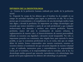 DIVISION DE LA DEONTOLOGIA:
a).- Ciencia de la perfección humana realizada por medio de la perfección
moral.
b).- Especial: Se ocupa de los deberes que el hombre ha de cumplir en un
campo de actividad específico para lograr su perfección en ella. No es iluso
pensar que el conocimiento y el cumplimiento de una deontología médica haría
más digna y elevada la profesión. Es importante un código deontológico que
recuerde que somos miembros y parte de un todo profesional y, que cualquier
inobservancia nos demerita y envilece ante nuestra profesión. Nuestra
profesión, marco útil para la coordinación de nuestro esfuerzo, la
reglamentación de nuestra vida y el desenvolvimiento de nuestra personalidad,
infunde en nosotros una dignidad y elevación moral inseparable. No sólo es
importante poseerla con conciencia, sino elegirla bien, para ejercerla lo mejor
posible, ya que la conciencia profesional no es, en suma, más que un simple
deber de justicia. Somos responsables ante nuestra conciencia, tenemos en
nosotros mismos el sentimiento de que tal acción depende de nuestra voluntad
y que, al realizarla, merecemos goce o remordimiento. La responsabilidad
social, por el contrario, es la responsabilidad ante la sociedad, ante la ley. La
deontología médica general que antecede, naturalmente, a la odontología, bien
puede servir para reglamentar los deberes del odontólogo en particular.
 