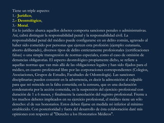 Tiene un triple aspecto:
1.- Jurídico,
2.- Deontológico,
3.- Moral.
En lo jurídico abarca aquellos deberes comporta sanciones penales o administrativas.
Así, cabrá distinguir la responsabilidad penal y la responsabilidad civil. La
responsabilidad penal del médico puede configurarse en un delito común, agravado al
haber sido cometido por personas que ejercen esta profesión (ejemplo: eutanasia,
aborto deliberado), diversos tipos de delito estrictamente profesionales (certificaciones
falsas) o una simple transgresión de normas especiales, como el caso de omisión de
denuncias obligatorias. El aspecto deontológico propiamente dicho, se refiere a
aquellas normas que van más allá de las obligaciones legales y han sido fijados para el
médico, en cuanto profesional libre por las corporaciones correspondientes (Colegios,
Asociaciones, Grupos de Estudio, Facultades de Odontología). Las sanciones
disciplinarias pueden consistir en la advertencia, es decir la admonición al culpable
para que nó reincida en la falta cometida; en la censura, que es una declaración
condenatoria por la acción cometida, en la suspensión del ejercicio profesional con
duración de 1 a 6 meses, y finalmente la cancelación del registro profesional. Frente a
los muchos deberes implicados en su ejercicio profesional, el médico tiene un sólo
derecho: el de sus honorarios. Estos deben fijarse en medida nó inferior al mínimo
establecido. Con posterioridad y fuera del desarrollo de ésta colaboración daré mis
opiniones con respecto al "Derecho a los Honorarios Médicos".
 