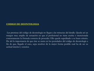 CODIGO DE DEONTOLOGIA:
Las premisas del código de deontología no llegan a las minucias del detalle. Queda así un
margen muy amplio de actuación en que el profesional no tiene escrita o mencionada
concretamente la fórmula correcta de proceder. Ello queda supeditado a su buen criterio.
De ahí la importancia de que éste se nutra en los postulados del código de deontología a
fin de que, llegado el caso, sepa resolver de la mejor forma posible cual ha de ser su
actitud interior y exterior.
 