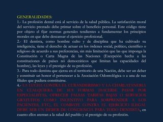 GENERALIDADES:
1.- La profesión dental está al servicio de la salud pública. La satisfacción moral
del servicio prestado debe primar sobre el beneficio personal. Este código tiene
por objeto el fijar normas generales tendientes a fundamentar los principios
morales en que debe descansar el ejercicio profesional.
2.- El dentista, como hombre culto y de disciplina que ha cultivado su
inteligencia, tiene el derecho de actuar en los órdenes social, político, científico o
religioso de acuerdo a sus preferencias, sin más limitación que las que imponga la
Constitución o Carta Magna de las Naciones (Excepción hecha a las
constituciones de países nó democráticos que limitan las capacidades del
hombre), las leyes y el prestigio de su profesión.
3.- Para todo dentista que ejerza en el territorio de una Nación, debe ser un deber
y constituir un honor el pertenecer a la Asociación Odontológica o a una de sus
filiales que pudiera constituirse.
4.- LA LUCHA CONTRA EL CURANDERISMO Y LA CHARLATANERIA
EN CUALQUIERA DE SUS FORMAS (HACERSE PASAR POR
ESPECIALISTAS, OFRECER FALSAS TARIFAS BAJAS O SERVICIOS
GRATUITOS COMO INCENTIVO PARA SORPRENDER A LOS
PACIENTES, ETC), EL COMBATE CONTRA EL EJERCICIO ILEGAL
DEBE SER UN DEBER DE CONCIENCIA PARA TODO DENTISTA, en
cuanto ellos atentan a la salud del pueblo y al prestigio de su profesión.
 