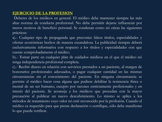 EJERCICIO DE LA PROFESION:
Deberes de los médicos en general. El médico debe mantener siempre las más
altas normas de conducta profesional. No debe permitir dejarse influenciar por
meros motivos de beneficio personal. Se condenan como nó eticas las siguientes
prácticas:
a).- Cualquier tipo de propaganda que preconice falsos títulos, especialidades y
ofertas económicas hechos de manera escandalosa. La publicidad siempre deberá
exclusivamente informativa con respecto a los títulos y especialidades con que
cuente comprobadamente el médico.
b).- Tomar parte en cualquier plan de cuidados médicos en el que el médico nó
tenga independencia profesional completa.
c).- Recibir dinero en relación con servicios prestados a un paciente, al margen de
honorarios profesionales adecuados, o pagar cualquier cantidad en las mismas
circunstancias sin el conocimiento del paciente. En ninguna circunstancia se
permite al médico hacer cosa alguna que pudiese debilitar la resistencia física o
mental de un ser humano, excepto por razones estrictamente profesionales y en
interés del paciente. Se aconseja a los médicos que procedan con la mayor
precaución al publicar un nuevo descubrimiento. Lo mismo se aplica a los
métodos de tratamiento cuyo valor nó esté reconocido por la profesión. Cuando el
médico es requerido para que preste declaración o certifique, sólo debe manifestar
lo que pueda verificar.
 