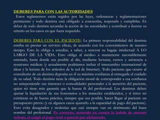 DEBERES PARA CON LAS AUTORIDADES:
Estos reglamentos están regidos por las leyes, ordenanzas y reglamentaciones
pertinentes y todo dentista está obligado a conocerlas, respetarls y cumplirlas. Es
deber de todo dentista secundar la acción de las autoridades y contribuir a ilustrar su
criterio en los casos en que fuera requerido.
DEBERES PARA CON EL PACIENTE: La primera responsabilidad del dentista
estriba en prestar un servicio eficaz, de acuerdo con los conocimientos de nuestro
tiempo. Esto lo obliga a estudiar, a saber, a renovar su bagaje intelectual A LO
LARGO DE LA VIDA. Esto obliga al médico a mantenerse razonablemente
enterado, hasta donde sea posible al día, mediante lecturas, cursos y asistencia a
reuniones médicas (y actualmente podríamos incluir el intercambio internacional de
ideas y la lectura de los artículos de la red de Internet). Todo paciente que ocurre al
consultorio de un dentista deposita en él su máxima confianza al entregarle el cuidado
de su salud. Todo dentista tiene la obligación moral de corresponder a esa confianza
no anteponiendo sus intereses o comodidades personales a la atención del paciente,
quien nó tiene más garantía que la buena fé del profesional. Los dentistas deben
ajustar la liquidación de sus honorarios a los aranceles establecidos, y si éstos nó
existieran es de buena práctica, siempre que sea posible, hacer llegar al paciente un
presupuesto previo (y en algunos casos ajustarlo a la capacidad de pago del paciente).
Esto evita desagrados y molestias que casi siempre van en detrimento del buen
nombre del profesional. Es correcto, teniendo en cuenta la índole de nuestro
trabajo, el exigir el pago total o parcial por adelantado.
 