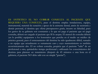ES ANTIETICO EL NO COBRAR CONSULTA AL PACIENTE QUE
REQUIERA UNA CONSULTA, pues el dentista emplea instalaciones, equipo,
instrumental, material de curación y apoyo de la asistente dental, amén de secretaria y
demás personal, el dentista que oferta presupuestos gratis, incurre en falsedad, pues
los gastos de su gabinete son constantes y lo que nó paga el paciente que nó pagó
consulta, deberá ser cargado al paciente que SI lo acepta. El arancel de consulta deberá
(en lo posible) equipararse a los honorarios que perciba en el medio un médico de
práctica general, pues el entrenamiento del dentista ha sido igualmente dificil, sumado
a un equipo que actualmente es sumamente caro y cuyo mantenimiento es también
económicamente alto. El no cobrar consulta, propicia que el paciente "salte" de un
profesional a otro, quitándoles tiempo profesional y utilizando los conocimientos del
dentista para plantear un tratamiento (después de 45 minutos o una hora en el
gabinete, el paciente NO debe salir con un simple "gracias").
 