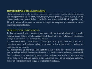 HONESTIDAD CON EL PACIENTE.-
Proporcionar una ayuda efectiva a aquellos que soliciten nuestra atención médica,
con independencia de su edad, raza, religión, credo político o nivel social, y de las
circunstancias que puedan haber contribuido a su enfermedad (HIV? Hepatitis?, etc).
Decir la verdad al paciente en cuanto sea capaz de aceptarla y teniendo en cuenta
nuestra propia falibilidad.
DEBERES CON LOS COLEGAS.-
1.- Competencia desleal: Constituye una grave falta de ética, desplazara (o pretender
hacerlo) a otro colega, por el ofrecimiento de honorarios más reducidos o gratuitos o
cualquier otro recurso de competencia desleal.
2.- Manifestaciones malevolentes: Constituyen una grave falta de ética hacer
manifestaciones malevolentes sobre la persona o los trabajos de un colega en
presencia de un paciente.
3.- Transferencia de paciente: Todo dentista al que le haya sido enviado un paciente
por un colega, deberá limitar su asistencia a lo estrictamente indicado, y terminada
ésta, restituirlo a su dentista. Igualmente los pacientes que estén en asistencia con
otros colegas, nó deberán recibir otras atenciones que las de urgencia, debiendo
poner en conocimiento del colega la intervención realizada.
 