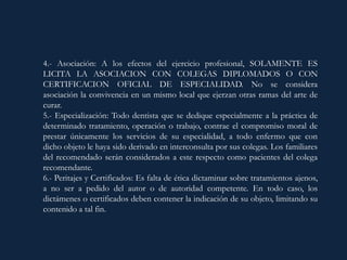 4.- Asociación: A los efectos del ejercicio profesional, SOLAMENTE ES
LICITA LA ASOCIACION CON COLEGAS DIPLOMADOS O CON
CERTIFICACION OFICIAL DE ESPECIALIDAD. No se considera
asociación la convivencia en un mismo local que ejerzan otras ramas del arte de
curar.
5.- Especialización: Todo dentista que se dedique especialmente a la práctica de
determinado tratamiento, operación o trabajo, contrae el compromiso moral de
prestar únicamente los servicios de su especialidad, a todo enfermo que con
dicho objeto le haya sido derivado en interconsulta por sus colegas. Los familiares
del recomendado serán considerados a este respecto como pacientes del colega
recomendante.
6.- Peritajes y Certificados: Es falta de ética dictaminar sobre tratamientos ajenos,
a no ser a pedido del autor o de autoridad competente. En todo caso, los
dictámenes o certificados deben contener la indicación de su objeto, limitando su
contenido a tal fin.
 