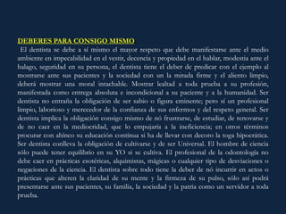 DEBERES PARA CONSIGO MISMO:
El dentista se debe a sí mismo el mayor respeto que debe manifestarse ante el medio
ambiente en impecabilidad en el vestir, decencia y propiedad en el hablar, modestia ante el
halago, seguridad en su persona, el dentista tiene el deber de predicar con el ejemplo al
mostrarse ante sus pacientes y la sociedad con un la mirada firme y el aliento limpio,
deberá mostrar una moral intachable. Mostrar lealtad a toda prueba a su profesión,
manifestada como entrega absoluta e incondicional a su paciente y a la humanidad. Ser
dentista no entraña la obligación de ser sabio o figura eminente; pero sí un profesional
limpio, laborioso y merecedor de la confianza de sus enfermos y del respeto general. Ser
dentista implica la obligación consigo mismo de nó frustrarse, de estudiar, de renovarse y
de no caer en la mediocridad, que lo empujaría a la ineficiencia; en otros términos
procurar con ahínco su educación contínua si ha de llevar con decoro la toga hipocrática.
Ser dentista conlleva la obligación de cultivarse y de ser Universal. El hombre de ciencia
sólo puede tener equilibrio en su YO si se cultiva. El profesional de la odontología no
debe caer en prácticas esotéricas, alquimistas, mágicas o cualquier tipo de desviaciones o
negaciones de la ciencia. El dentista sobre todo tiene la deber de nó incurrir en actos o
prácticas que alteren la claridad de su mente y la firmeza de su pulso, sólo así podrá
presentarse ante sus pacientes, su familia, la sociedad y la patria como un servidor a toda
prueba.
 