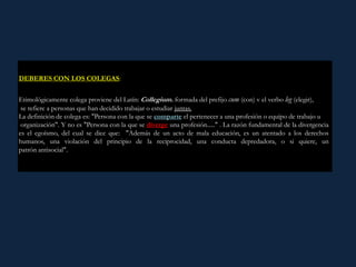 ¿Qué es ser egoísta?: Es renunciar a la condición humana, a lo coafectivo, es
desconocer que somos prolongaciones de los demás.
DEBERES CON LOS COLEGAS:
Etimológicamente colega proviene del Latín: Collegium. formada del prefijo cum (con) v el verbo leg (elegir),
se refiere a personas que han decidido trabajar o estudiar juntas.
La definición de colega es: "Persona con la que se comparte el pertenecer a una profesión o equipo de trabajo u
organización". Y no es "Persona con la que se diverge una profesión....." . La razón fundamental de la divergencia
es el egoísmo, del cual se dice que: "Además de un acto de mala educación, es un atentado a los derechos
humanos, una violación del principio de la reciprocidad, una conducta depredadora, o si quiere, un
patrón antisocial".
 
