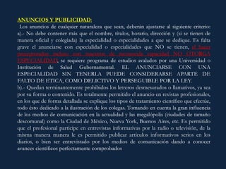 ANUNCIOS Y PUBLICIDAD:
Los anuncios de cualquier naturaleza que sean, deberán ajustarse al siguiente criterio:
a).- No debe contener más que el nombre, títulos, horario, dirección y (si se tienen de
manera oficial y colegiada) la especialidad o especialidades a que se dedique. Es falta
grave el anunciarse con especialidad o especialidades que NO se tienen, el hacer
preceptorados incluso con maestros de reconocida capacidad NO OTORGA
ESPECIALIDAD, se requiere programa de estudios avalados por una Universidad o
Institución de Salud Gubernamental. EL ANUNCIARSE CON UNA
ESPECIALIDAD SIN TENERLA PUEDE CONSIDERARSE APARTE DE
FALTO DE ETICA, COMO DELICTIVO Y PERSEGUIBLE POR LA LEY.
b).- Quedan terminantemente prohibidos los letreros desmesurados o llamativos, ya sea
por su forma o contenido. Es totalmente permitido el anuncio en revistas profesionales,
en los que de forma detallada se explique los tipos de tratamiento científico que efectúe,
todo ésto dedicado a la ilustración de los colegas. Tomando en cuenta la gran influencia
de los medios de comunicación en la actualidad y las megalópolis (ciudades de tamaño
descomunal) como la Ciudad de México, Nueva York, Buenos Aires, etc. Es permitido
que el profesional participe en entrevistas informativas por la radio o televisión, de la
misma manera manera le es permitido publicar artículos informativos serios en los
diarios, o bien ser entrevistado por los medios de comunicación dando a conocer
avances científicos perfectamente comprobados
 