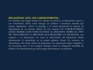 RELACIONES CON LOS LABORATORISTAS:
Los dentistas que hagan realizar los trabajos de prótesis en laboratorios ajenos a
sus consultorios, deben evitar entregar sus trabajos a mecánicos dentales que
ejerzan ilegalmente. Afecta el prestigio y la moral profesional la relación de
dependencia de un dentista (Dicho de otra manera: UN LABORATORISTA
JAMAS DEBERA DAR INDICACIONES AL DENTISTA SOBRE EL TIPO
DE TRATAMIENTO O PROTESIS QUE REQUIERE UN PACIENTE), con
respecto a un laboratorio, así como la intervención del laboratorio dando
instrucciones al odontólogo en su propio gabinete dental. En concreto los
odontólogos sólo deben tratar con protesistas con capacitación legal, colegiados y
de reconocida ética. Y los Colegios Dentales tienen la obligación ineludible de
delatar a los laboratoristas que intervengan directamente con pacientes.
 