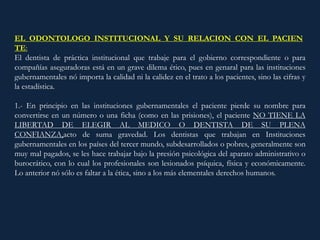 EL ODONTOLOGO INSTITUCIONAL Y SU RELACION CON EL PACIEN
TE:
El dentista de práctica institucional que trabaje para el gobierno correspondiente o para
compañías aseguradoras está en un grave dilema ético, pues en genaral para las instituciones
gubernamentales nó importa la calidad ni la calidez en el trato a los pacientes, sino las cifras y
la estadística.
1.- En principio en las instituciones gubernamentales el paciente pierde su nombre para
convertirse en un número o una ficha (como en las prisiones), el paciente NO TIENE LA
LIBERTAD DE ELEGIR AL MEDICO O DENTISTA DE SU PLENA
CONFIANZA,acto de suma gravedad. Los dentistas que trabajan en Instituciones
gubernamentales en los países del tercer mundo, subdesarrollados o pobres, generalmente son
muy mal pagados, se les hace trabajar bajo la presión psicológica del aparato administrativo o
burocrático, con lo cual los profesionales son lesionados psíquica, física y económicamente.
Lo anterior nó sólo es faltar a la ética, sino a los más elementales derechos humanos.
 