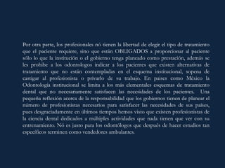Por otra parte, los profesionales nó tienen la libertad de elegir el tipo de tratamiento
que el paciente requiere, sino que están OBLIGADOS a proporcionar al paciente
sólo lo que la institución o el gobierno tenga planeado como prestación, además se
les prohibe a los odontologos indicar a los pacientes que existen alternativas de
tratamiento que no están contempladas en el esquema institucional, sopena de
castigar al profesionista o privarlo de su trabajo. En paises como México la
Odontología institucional se limita a los más elementales esquemas de tratamiento
dental que no necesariamente satisfacen las necesidades de los pacientes. Una
pequeña reflexión acerca de la responsabilidad que los gobiernos tienen de planear el
número de profesionistas necesarios para satisfacer las necesidades de sus países,
pues desgraciadamente en últimos tiempos hemos visto que existen profesionistas de
la ciencia dental dedicados a múltiples actividades que nada tienen que ver con su
entrenamiento. Nó es justo para los odontólogos que después de hacer estudios tan
específicos terminen como vendedores ambulantes.
 
