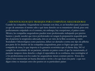 2.- ODONTOLOGOS QUE TRABAJEN PARA COMPAÑIAS ASEGURADORAS:
Cuando las compañías Aseguradoras se manejan con ética, es un beneficio para el paciente
ya que de antemano el mismo sabe a qué tiene derecho en su tratamiento dental, pues está
perfectamente estipulado en el contrato, sin embargo, hay excepciones, el países como
México, las compañías aseguradoras pueden tener profesionales trabajando por precios
baratos y puede suceder que éstos profesionales nó tengan la preparación requerida para
dar al paciente la terapéutica adecuada, ésto es un vicio de la libre economía, y tanto
Sociedades Odontológicas como pacientes, deben ser alertados contra este tipo de pillerías
por parte de los dueños de las compañías aseguradoras, pues es lógico que para una
compañía de éstas, lo que importa es la ganancia económica que el cliente deja, NO el
cumplir las necesidades de un paciente, además en paises como el que he mencionado, el
paciente tampoco tiene derecho a elegir el especialista de su confianza, sino restringirse al
o los profesionistas con los cuales las aseguradoras tienen contrato previo. -Estos dos
rubros bien merecerían un buena discusión e invito a los que lean esta parte a que nos
digan cómo se manejan estos dos puntos en su particulares paises
 