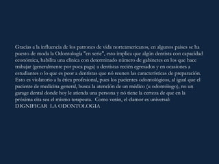 Gracias a la influencia de los patrones de vida norteamericanos, en algunos paises se ha
puesto de moda la Odontología "en serie", esto implica que algún dentista con capacidad
económica, habilita una clínica con determinado número de gabinetes en los que hace
trabajar (generalmente por poca paga) a dentistas recién egresados y en ocasiones a
estudiantes o lo que es peor a dentistas que nó reunen las características de preparación.
Esto es violatorio a la ética profesional, pues los pacientes odontológicos, al igual que el
paciente de medicina general, busca la atención de un médico (u odontólogo), no un
garage dental donde hoy le atienda una persona y nó tiene la certeza de que en la
próxima cita sea el mismo terapeuta. Como verán, el clamor es universal:
DIGNIFICAR LA ODONTOLOGIA
 