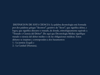 DEFINICION DE ESTA CIENCIA: La palabra deontología está formada
por dos palabras griegas "deontos", genitivo de "deon", que significa deber, y
logos, que significa discurso o tratado, de donde, etimológicamente equivale a
"Tratado o Ciencia del Deber". De aquí que Deontología Médica signifique
tratado o ciencia del deber médico o de las obligaciones médicas. Estos
deberes se inspiran y corresponden a dos basamentos:
1.- La justicia (Legal) y
2.- La Caridad (Humana).
 