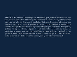 ORIGEN: El término Deontología fué introducido por Jeremías Bentham que con
éste titulo su obra Etica. Utilizado para denominar un sistema moral, sobre el deber
más bien que a los del derecho o la bondad; es decir, aquello que está adentro de uno
mismo y que justifica nuestros propios actos que no corresponden a imposiciones
dictadas por leyes. Se requiere de un equilibrio antropológico, económico, demográfico,
político, biológico, cultural, psíquico y social cimentado en normal de moral. La
Conducta se norma por las responsabilidades sociales, políticas y culturales. Las
personas poseen derechos inalienables debido al hecho de que son seres humanos,
independientemente de las diferencias de raza, color, sexo o formación social.
 
