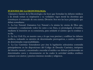 FUENTES DE LA DEONTOLOGIA:
Llamamos fuentes de la Deontología a las leyes que formulan los deberes médicos
y de donde toman su inspiración y su verdadero vigor moral las doctrinas que
constituyen el contenido de esta ciencia. División: Son tres las leyes principales que
deben consultarse:
1.- La Ley Natural: Llamamos Ley Natural a la misma ley eterna de Dios que,
ordenando y conduciendo todos los seres a sus fines, es promulgada al hombre,
mediante la inserción en su consciencia, para señalarle el camino que le conduce a
su fin.
2.- La Ley Civil: Es, en nuestro caso, a la que toca precisar y codificar los deberes
médicos, rodeando su ejercicio de determinadas prerrogativas, a cambio también
de determinadas responsabilidades.
3.- La Ley Canónica: Entendemos por ésta la legislación ecleseástica contenida
principalmente en las disposiciones del Código de Derecho Canónico, intérprete
del derecho natural y encaminada a recordar al médico sus deberes profesionales en
determinados casos y circunstancias en las cuales la actividad médica establece
contacto con ciertos y precisos intereses morales y religiosos.
 