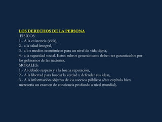 LOS DERECHOS DE LA PERSONA:
FISICOS:
1.- A la existencia (vida),
2.- a la salud integral,
3.- a los medios económicos para un nivel de vida digna,
4.- a la seguridad social. Estos rubros generalmente deben ser garantizados por
los gobiernos de las naciones.
MORALES:
1.- Al debido respeto y a la buena reputación,
2.- A la libertad para buscar la verdad y defender sus ideas,
3.- A la información objetiva de los sucesos públicos (éste capítulo bien
merecería un examen de conciencia profundo a nivel mundial).
 