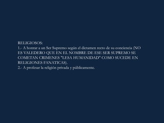 RELIGIOSOS:
1.- A honrar a un Ser Supremo según el dictamen recto de su conciencia (NO
ES VALEDERO QUE EN EL NOMBRE DE ESE SER SUPREMO SE
COMETAN CRIMENES "LESA HUMANIDAD" COMO SUCEDE EN
RELIGIONES FANATICAS).
2.- A profesar la religión privada y públicamente.
 