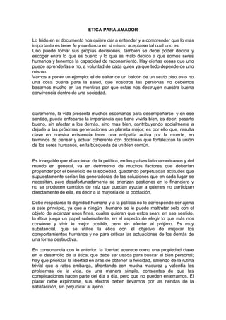 ETICA PARA AMADOR

Lo leido en el documento nos quiere dar a entender y a comprender que lo mas
importante es tener fe y confianza en si mismo aceptarse tal cual uno es.
Uno puede tomar sus propias decisiones, también se debe poder decidir y
escoger entre lo que es bueno y lo que es malo debido a que somos seres
humanos y tenemos la capacidad de razonamiento. Hay ciertas cosas que uno
puede aprenderlas o no, a voluntad de cada quien ya que todo depende de uno
mismo.
Vamos a poner un ejemplo: el de saltar de un balcón de un sexto piso esto no
una cosa buena para la salud, que nosotros las personas no debemos
basarnos mucho en las mentiras por que estas nos destruyen nuestra buena
convivencia dentro de una sociedad.



claramente, la vida presenta muchos escenarios para desempeñarse, y en ese
sentido, puede enfocarse la importancia que tiene vivirla bien, es decir, pasarlo
bueno, sin afectar a los demás, sino mas bien, contribuyendo socialmente a
dejarle a las próximas generaciones un planeta mejor; es por ello que, resulta
clave en nuestra existencia tener una antipatía activa por la muerte, en
términos de pensar y actuar coherente con doctrinas que fortalezcan la unión
de los seres humanos, en la búsqueda de un bien común.


Es innegable que el accionar de la política, en los países latinoamericanos y del
mundo en general, va en detrimento de muchos factores que deberían
propender por el beneficio de la sociedad, quedando perpetuadas actitudes que
supuestamente serían las generadoras de las soluciones que en cada lugar se
necesitan, pero desafortunadamente se priorizan gestiones en lo financiero y
no se producen cambios de raíz que puedan ayudar a quienes no participan
directamente de ella, es decir a la mayoría de la población.

Debe respetarse la dignidad humana y a la política no le corresponde ser ajena
a este principio, ya que a ningún humano se le puede maltratar solo con el
objeto de alcanzar unos fines, cuales quieran que estos sean; en ese sentido,
la ética juega un papel sobresaliente, en el aspecto de elegir lo que más nos
conviene y vivir lo mejor posible, pero sin afectar al prójimo. Es muy
substancial, que se utilice la ética con el objetivo de mejorar los
comportamientos humanos y no para criticar las actuaciones de los demás de
una forma destructiva.

En consonancia con lo anterior, la libertad aparece como una propiedad clave
en el desarrollo de la ética, que debe ser usada para buscar el bien personal;
hay que priorizar la libertad en aras de obtener la felicidad, saliendo de la rutina
trivial que a ratos embarga, afrontando con mucha madurez y valentía los
problemas de la vida, de una manera simple, consientes de que las
complicaciones hacen parte del día a día, pero que no pueden enterrarnos. El
placer debe explorarse, sus efectos deben llevarnos por las riendas de la
satisfacción, sin perjudicar al ajeno.
 