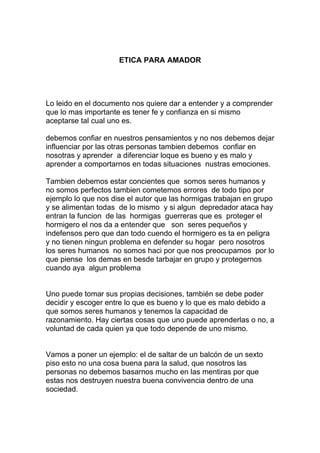 ETICA PARA AMADOR




Lo leido en el documento nos quiere dar a entender y a comprender
que lo mas importante es tener fe y confianza en si mismo
aceptarse tal cual uno es.

debemos confiar en nuestros pensamientos y no nos debemos dejar
influenciar por las otras personas tambien debemos confiar en
nosotras y aprender a diferenciar loque es bueno y es malo y
aprender a comportarnos en todas situaciones nustras emociones.

Tambien debemos estar concientes que somos seres humanos y
no somos perfectos tambien cometemos errores de todo tipo por
ejemplo lo que nos dise el autor que las hormigas trabajan en grupo
y se alimentan todas de lo mismo y si algun depredador ataca hay
entran la funcion de las hormigas guerreras que es proteger el
hormigero el nos da a entender que son seres pequeños y
indefensos pero que dan todo cuendo el hormigero es ta en peligra
y no tienen ningun problema en defender su hogar pero nosotros
los seres humanos no somos haci por que nos preocupamos por lo
que piense los demas en besde tarbajar en grupo y protegernos
cuando aya algun problema


Uno puede tomar sus propias decisiones, también se debe poder
decidir y escoger entre lo que es bueno y lo que es malo debido a
que somos seres humanos y tenemos la capacidad de
razonamiento. Hay ciertas cosas que uno puede aprenderlas o no, a
voluntad de cada quien ya que todo depende de uno mismo.


Vamos a poner un ejemplo: el de saltar de un balcón de un sexto
piso esto no una cosa buena para la salud, que nosotros las
personas no debemos basarnos mucho en las mentiras por que
estas nos destruyen nuestra buena convivencia dentro de una
sociedad.
 