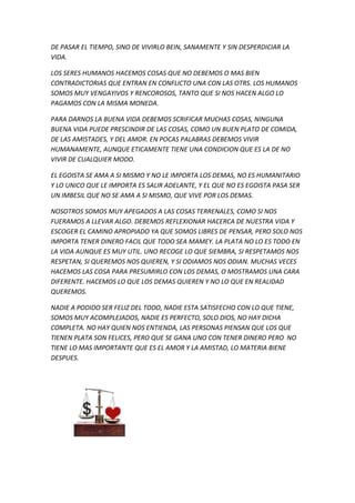 DE PASAR EL TIEMPO, SINO DE VIVIRLO BEIN, SANAMENTE Y SIN DESPERDICIAR LA
VIDA.
LOS SERES HUMANOS HACEMOS COSAS QUE NO DEBEMOS O MAS BIEN
CONTRADICTORIAS QUE ENTRAN EN CONFLICTO UNA CON LAS OTRS. LOS HUMANOS
SOMOS MUY VENGAYIVOS Y RENCOROSOS, TANTO QUE SI NOS HACEN ALGO LO
PAGAMOS CON LA MISMA MONEDA.
PARA DARNOS LA BUENA VIDA DEBEMOS SCRIFICAR MUCHAS COSAS, NINGUNA
BUENA VIDA PUEDE PRESCINDIR DE LAS COSAS, COMO UN BUEN PLATO DE COMIDA,
DE LAS AMISTADES, Y DEL AMOR. EN POCAS PALABRAS DEBEMOS VIVIR
HUMANAMENTE, AUNQUE ETICAMENTE TIENE UNA CONDICION QUE ES LA DE NO
VIVIR DE CUALQUIER MODO.
EL EGOISTA SE AMA A SI MISMO Y NO LE IMPORTA LOS DEMAS, NO ES HUMANITARIO
Y LO UNICO QUE LE IMPORTA ES SALIR ADELANTE, Y EL QUE NO ES EGOISTA PASA SER
UN IMBESIL QUE NO SE AMA A SI MISMO, QUE VIVE POR LOS DEMAS.
NOSOTROS SOMOS MUY APEGADOS A LAS COSAS TERRENALES, COMO SI NOS
FUERAMOS A LLEVAR ALGO. DEBEMOS REFLEXIONAR HACERCA DE NUESTRA VIDA Y
ESCOGER EL CAMINO APROPIADO YA QUE SOMOS LIBRES DE PENSAR, PERO SOLO NOS
IMPORTA TENER DINERO FACIL QUE TODO SEA MAMEY. LA PLATA NO LO ES TODO EN
LA VIDA AUNQUE ES MUY UTIL. UNO RECOGE LO QUE SIEMBRA, SI RESPETAMOS NOS
RESPETAN, SI QUEREMOS NOS QUIEREN, Y SI ODIAMOS NOS ODIAN. MUCHAS VECES
HACEMOS LAS COSA PARA PRESUMIRLO CON LOS DEMAS, O MOSTRAMOS UNA CARA
DIFERENTE. HACEMOS LO QUE LOS DEMAS QUIEREN Y NO LO QUE EN REALIDAD
QUEREMOS.
NADIE A PODIDO SER FELIZ DEL TODO, NADIE ESTA SATISFECHO CON LO QUE TIENE,
SOMOS MUY ACOMPLEJADOS, NADIE ES PERFECTO, SOLO DIOS, NO HAY DICHA
COMPLETA. NO HAY QUIEN NOS ENTIENDA, LAS PERSONAS PIENSAN QUE LOS QUE
TIENEN PLATA SON FELICES, PERO QUE SE GANA UNO CON TENER DINERO PERO NO
TIENE LO MAS IMPORTANTE QUE ES EL AMOR Y LA AMISTAD, LO MATERIA BIENE
DESPUES.
 