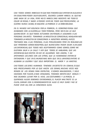 CASI TODOS SOMOS IMBECILES YA QUE NOS TENEMOS QUE APOYAR EN ALGUIEN O
EN COSAS PARA PODER SALIR ADELANTE, SOLEMOS LLAMAR IMBECIL AL QUE NO
SABE NADA DE LA VIDA, PERO NO ES IMBECIL SINO INOCENTE. NO TODO ES
COLOR DE ROSAS, Y NADIE A PODIDO VIVIR SIN TENER QUE PREOCUPARSE, LA
GUERRA NUNCA ACABA, NI SIQUIERA LA POBREZA O LA IMBECIBILIDAD.
EN EL MUNDO HAY VIOLENCIA POR LA POBREZA, EL GOBIERNO PIENSA QUE
ACABANDO CON LA GUERRILLLA TODO TERMINA, PERO NO ES ASI. LO QUE
QUIERO DECIR ES QUE TODOS ACTUAMOS SIN PENSAR, O JUSGAMOS A LAS
PERSONAS SIN ANTES TOMARNOS LA MOLESTIA DE CONOCERLAS, NISIQUIERA NOS
TOMAMOS LA MOLESTIA DE CONOCERNOS A NOSOTROS MISMOS, AVECES
TRATAMOS MAL A LAS PERSONAS, O LAS PERJUDICAMOS PERO EN REALIDAD LOS
QUE PERDEMOS SOMOS NOSOTROS, QUE BUENO SERIA PODER DEJAR A UN LADO
LAS DIFERENCIAS, QUE TODOS NOS ACEPTARAMOS COMO SOMOS, COMO ME
GUSTARIA SALIR A LA CALLE Y VER QUE TODOS SE HABLARAN, QUE LAS
DIFERENCIAS QUE EXISTEN EN VEZ DE ALEJARNOS NOS UNIERA, Y ASI
APOYARNOS LOS UNOS CON LOS OTROS, QUE LA HUMANIDAD ENTERA SE
ENTENDIERA. Y QUE EN EL MUNDO MAS BIEN QUE EN EL UNIVERSO ENTERO SE
ACABARA LA GUERRA Y QUE SOLO IMPORTARA EL AMOR Y LA AMISTAD.
CASI TODOS LOS SERES HUMANOS TENEMOS UN DEFECTO EN COMUN, ES QUE
NOS PREOCUPAMOS POR LO QUE HACEN LOS DEMAS, MUCHAS VECES NOS
REIMOS DE LOS DEMAS PARA DISFRUTAR, O SOMOS MALDADOSOS, Y SOLO
HACEMOS POR PLACER, O NOS VENGAMOS, TENEMOS MENTES MUY DEBILES Y
NOS DEJAMOS LLEVAR POR EL VICIO, LAS COSTUMBRES Y LA PEREZA, SI
QUEREMOS ALGOO DEBEMOS ESFORZARNOS, EL PLACER MAS TRISTE ES LA
CULPA, CARGAR CON EL REMORDIMIENTO DE ALGO ES MUY DURO Y NO SE
PUEDE VIVIR ASI, CON LA CONCIENCIA SUCIA.
 