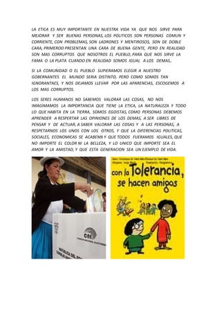 LA ETICA ES MUY IMPORTANTE EN NUESTRA VIDA YA QUE NOS SIRVE PARA
MEJORAR Y SER BUENAS PERSONAS, LOS POLITICOS SON PERSONAS COMUN Y
CORRIENTE, CON PROBLEMAS, SON LADRONES Y MENTIROSOS, SON DE DOBLE
CARA, PRIMEROO PRESENTAN UNA CARA DE BUENA GENTE, PERO EN REALIDAD
SON MAS CORRUPTOS QUE NOSOTROS EL PUEBLO, PARA QUE NOS SIRVE LA
FAMA O LA PLATA CUANDO EN REALIDAD SOMOS IGUAL A LOS DEMAS,.
SI LA COMUNIDAD O EL PUEBLO SUPIERAMOS ELEGIR A NUESTRO
GOBERNANTES EL MUNDO SERIA DISTINTO, PERO COMO SOMOS TAN
IGNORANTAES, Y NOS DEJAMOS LLEVAR POR LAS APARENCIAS, ESCOGEMOS A
LOS MAS CORRUPTOS.
LOS SERES HUMANOS NO SABEMOS VALORAR LAS COSAS, NO NOS
IMAGIMAMOS LA IMPORTANCIA QUE TIENE LA ETICA, LA NATURALEZA Y TODO
LO QUE HABITA EN LA TIERRA, SOMOS EGOISTAS, COMO PERSONAS DEBEMOS
APRENDER A RESPERTAR LAS OPINIONES DE LOS DEMAS, A SER LIBRES DE
PENSAR Y DE ACTUAR, A SABER VALORAR LAS COSAS Y A LAS PERSONAS, A
RESPETARNOS LOS UNOS CON LOS OTROS, Y QUE LA DIFERENCIAS POLITICAS,
SOCIALES, ECONOMICAS SE ACABENN Y QUE TODOS FUERAMOS IGUALES, QUE
NO IMPORTE EL COLOR NI LA BELLEZA, Y LO UNICO QUE IMPORTE SEA EL
AMOR Y LA AMISTAD, Y QUE ESTA GENERACION SEA UN EJEMPLO DE VIDA.
 