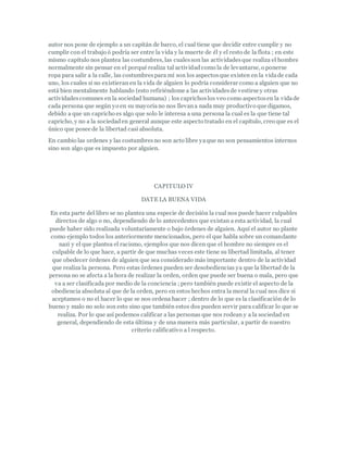 autor nos pone de ejemplo a un capitán de barco, el cual tiene que decidir entre cumplir y no
cumplir con el trabajo ó podría ser entre la vida y la muerte de él y el resto de la flota ; en este
mismo capítulo nos plantea las costumbres, las cualesson las actividadesque realiza el hombre
normalmente sin pensar en el porqué realiza tal actividadcomo la de levantarse, o ponerse
ropa para salir a la calle, las costumbrespara mí son los aspectosque existen en la vidade cada
uno, los cuales si no existieran en la vida de alguien lo podría considerar como a alguien que no
está bien mentalmente hablando (esto refiriéndome a las actividadesde vestirse y otras
actividadescomunes en la sociedad humana) ; los caprichoslos veo como aspectosen la vidade
cada persona que según yo en su mayoríano nos llevana nada muy productivo que digamos,
debido a que un capricho es algo que solo le interesa a una persona la cual es la que tiene tal
capricho, y no a la sociedaden general aunque este aspecto tratado en el capítulo, creo que es el
único que posee de la libertad casi absoluta.
En cambio las ordenes y las costumbresno son acto libre yaque no son pensamientos internos
sino son algo que es impuesto por alguien.
CAPITULO IV
DATE LA BUENA VIDA
En esta parte del libro se no plantea una especie de decisión la cual nos puede hacer culpables
directos de algo o no, dependiendo de lo antecedentes que existan a esta actividad, la cual
puede haber sido realizada voluntariamente o bajo órdenes de alguien. Aquí el autor no plante
como ejemplo todos los anteriormente mencionados, pero el que habla sobre un comandante
nazi y el que plantea el racismo, ejemplos que nos dicen que el hombre no siempre es el
culpable de lo que hace, a partir de que muchas veces este tiene su libertad limitada, al tener
que obedecer órdenes de alguien que sea considerado más importante dentro de la actividad
que realiza la persona. Pero estas órdenes pueden ser desobediencias ya que la libertad de la
persona no se afecta a la hora de realizar la orden, orden que puede ser buena o mala, pero que
va a ser clasificada por medio de la conciencia ; pero también puede existir el aspecto de la
obediencia absoluta al que de la orden, pero en estos hechos entra la moral la cual nos dice si
aceptamos o no el hacer lo que se nos ordena hacer ; dentro de lo que es la clasificación de lo
bueno y malo no solo son esto sino que también estos dos pueden servir para calificar lo que se
realiza. Por lo que así podemos calificar a las personas que nos rodean y a la sociedad en
general, dependiendo de esta última y de una manera más particular, a partir de nuestro
criterio calificativo a l respecto.
 